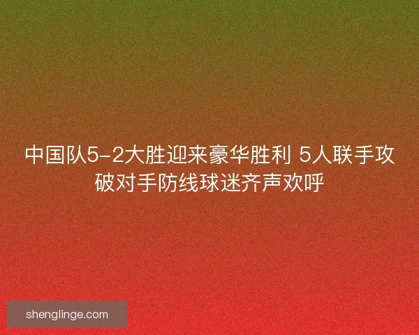 中国队5-2大胜迎来豪华胜利 5人联手攻破对手防线球迷齐声欢呼 中国队5-2大胜迎来豪华胜利 5人联手攻破对手防线球迷齐声欢呼