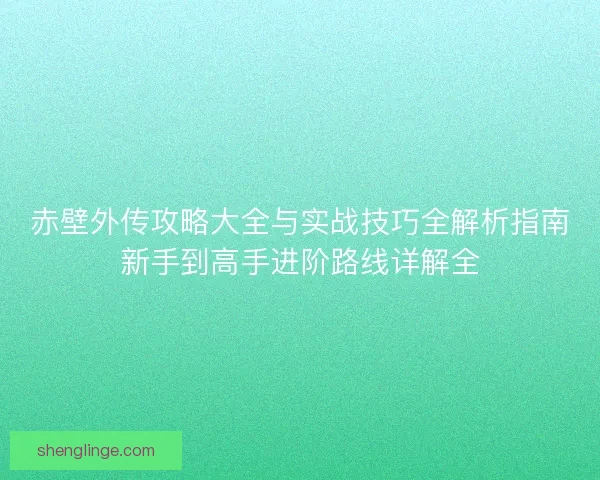 赤壁外传攻略大全与实战技巧全解析指南新手到高手进阶路线详解全