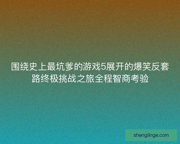 围绕史上最坑爹的游戏5展开的爆笑反套路终极挑战之旅全程智商考验