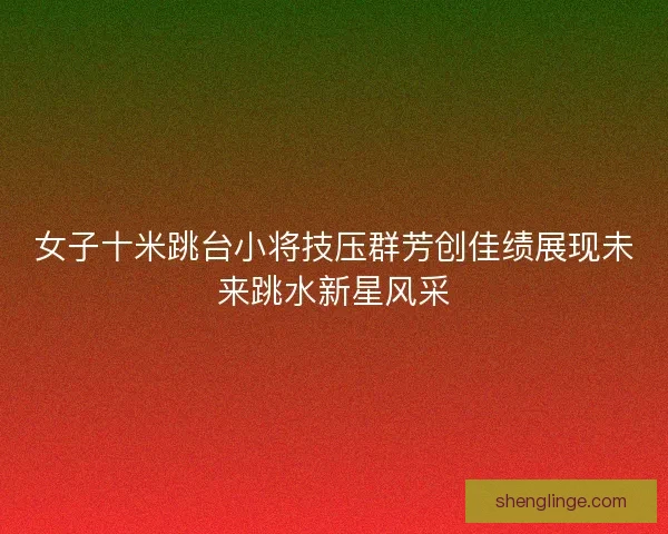 女子十米跳台小将技压群芳创佳绩展现未来跳水新星风采