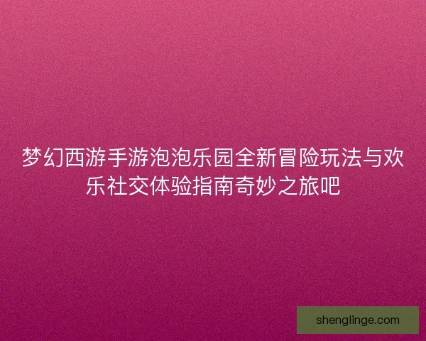 梦幻西游手游泡泡乐园全新冒险玩法与欢乐社交体验指南奇妙之旅吧