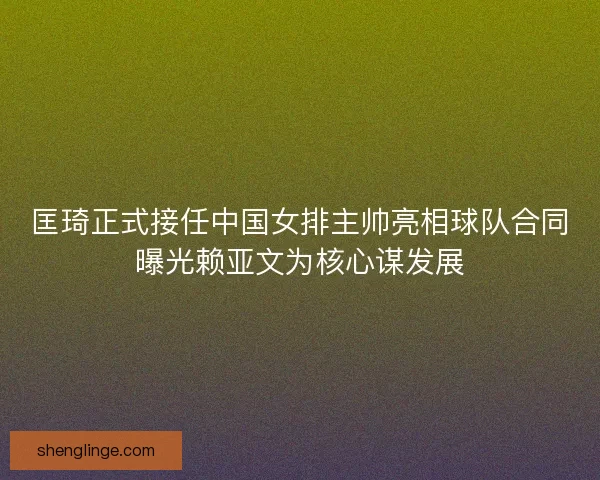 匡琦正式接任中国女排主帅亮相球队合同曝光赖亚文为核心谋发展
