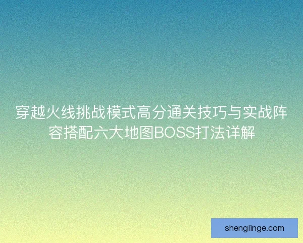 穿越火线挑战模式高分通关技巧与实战阵容搭配六大地图BOSS打法详解