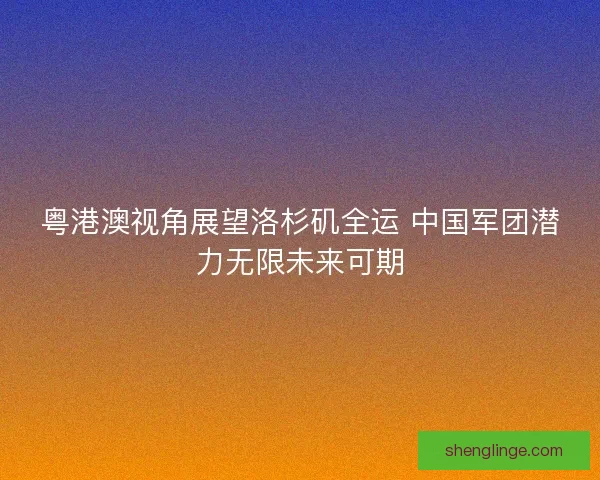 粤港澳视角展望洛杉矶全运 中国军团潜力无限未来可期