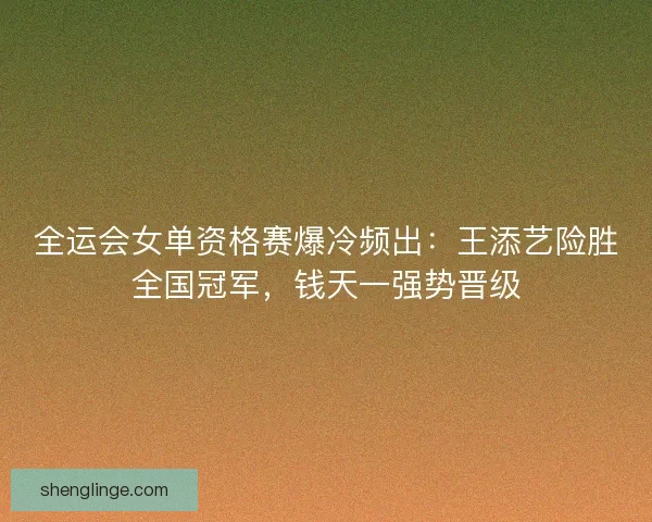 全运会女单资格赛爆冷频出：王添艺险胜全国冠军，钱天一强势晋级