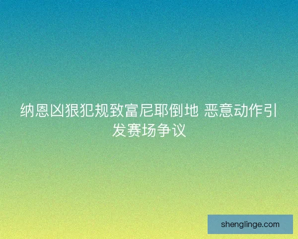 纳恩凶狠犯规致富尼耶倒地 恶意动作引发赛场争议 纳恩凶狠犯规致富尼耶倒地 恶意动作引发赛场争议