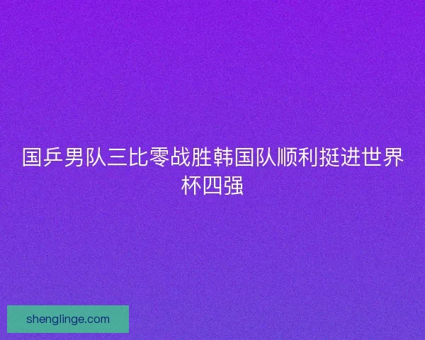 国乒男队三比零战胜韩国队顺利挺进世界杯四强 国乒男队三比零战胜韩国队顺利挺进世界杯四强