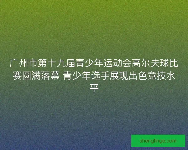 广州市第十九届青少年运动会高尔夫球比赛圆满落幕 青少年选手展现出色竞技水平 广州市第十九届青少年运动会高尔夫球比赛圆满落幕 青少年选手展现出色竞技水平