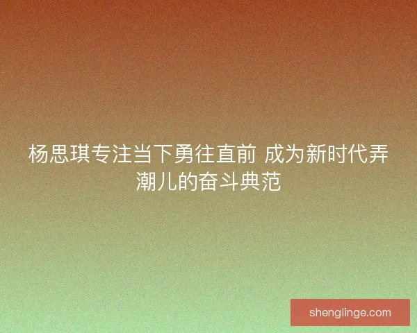 杨思琪专注当下勇往直前 成为新时代弄潮儿的奋斗典范 杨思琪专注当下勇往直前 成为新时代弄潮儿的奋斗典范