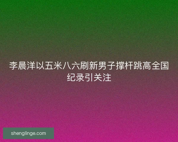 李晨洋以五米八六刷新男子撑杆跳高全国纪录引关注