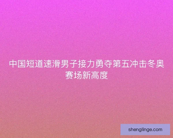 中国短道速滑男子接力勇夺第五冲击冬奥赛场新高度 中国短道速滑男子接力勇夺第五冲击冬奥赛场新高度