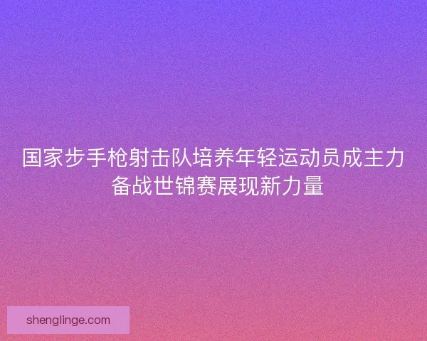 国家步手枪射击队培养年轻运动员成主力 备战世锦赛展现新力量 国家步手枪射击队培养年轻运动员成主力 备战世锦赛展现新力量